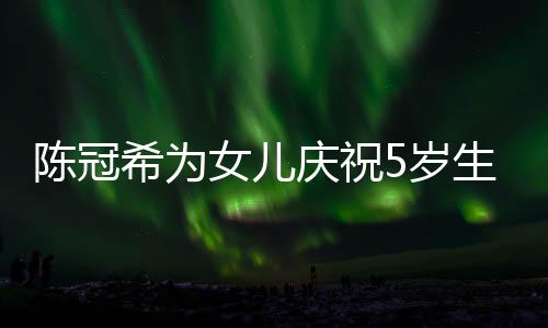 希为陈冠庆祝妻子团儿围女儿 与坐一和女5岁生日